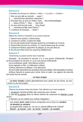 177
Exercice 5.
Complétez les phrases en utilisant « c’était », « il y avait », « il faisait ».
1.	Hier, je suis allé au concert … super !
2.	 … comment tes dernières vacances ?
3.	Excusez-moi, je suis en retard, mais … des embouteillages.
4.	 … beau à Paris ? – Non, … très froid.
5.	Je suis sorti tout de suite, … trop chaud.
6.	 … comment la fête chez Pierre ?
7.	L’examen de français, … facile ?
Exercice 6.
Mettez les verbes à l’imparfait ou au passé composé.
1.	Quand nous (partir), il (faire) beau.
2.	Lorsque je (sortir), il (pleuvoir) déjà.
3.	Ils (ne pas parler) bien français quand ils (s’installer) en France.
4.	Quand elle (arriver) au cinéma, il y (avoir) beaucoup de monde.
5.	Lorsque le facteur (apporter) le paquet, je (ne pas être) là.
6.	Ils (ne pas être) chez eux quand je (téléphoner).
Exercice 7.
Transformez au passé comme dans l’exemple.
Exemple  : Ils écoutent le concert. Il y a une panne d’électricité. Pendant
qu’ils écoutaient le concert, il y a eu une panne d’électricité.
a)	Le professeur parle. Des élèves entrent.
b)	Je regarde un film. La télévision s’éteint.
c)	Nous admirons le tableau. Il se décroche.
d)	Les invités répondent aux questions des journalistes. Des spectateurs sortent.
e)	Nous faisons la queue pour entrer dans la salle. Les agents de sécurité
font sortir tout le monde.
Le futur simple
Le futur simple s’utilise généralement pour parler de ses rêves, de son
avenir ou de ses projets.
Exercice 8.
Observe les phrases tirées des textes. Fais attention aux mots soulignés.
1.	Je devrai vraiment profiter des vacances pour réviser.
2.	Cet été je partirai dans la même colonie de vacances et Valentin y sera
aussi !
3.	Demain, je me mettrai aux verbes irréguliers !
Les verbes tenir, venir et leurs composés ont un futur en -iendrai :
Je tiendrai, je viendrai
La plupart des verbes en -oir ont un radical différent de l’infinitif :
Savoir – je saurai ; voir – je verrai ; vouloir – je voudrai.
 