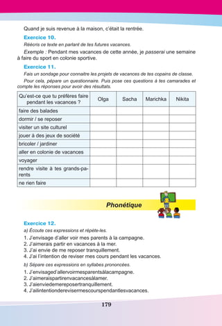179
Quand je suis revenue à la maison, c’était la rentrée.
Exercice 10.
Réécris ce texte en parlant de tes futures vacances.
Exemple : Pendant mes vacances de cette année, je passerai une semaine
à faire du sport en colonie sportive.
Exercice 11.
Fais un sondage pour connaitre les projets de vacances de tes copains de classe.
Pour cela, pépare un questionnaire. Puis pose ces questions à tes camarades et
compte les réponses pour avoir des résultats.
Qu’est-ce que tu préfères faire
pendant les vacances ?
Olga Sacha Marichka Nikita
faire des balades
dormir / se reposer
visiter un site culturel
jouer à des jeux de société
bricoler / jardiner
aller en colonie de vacances
voyager
rendre visite à tes grands-pa-
rents
ne rien faire
Phonétique
Exercice 12.
a) Écoute ces expressions et répète-les.
1.	J’envisage d’aller voir mes parents à la campagne.
2.	J’aimerais partir en vacances à la mer.
3.	J’ai envie de me reposer tranquillement.
4.	J’ai l’intention de reviser mes cours pendant les vacances.
b) Sépare ces expressions en syllabes prononcées.
1.	J’envisaged’allervoirmesparentsàlacampagne.
2.	J’aimeraispartirenvacancesàlamer.
3.	J’aienviedemereposertranquillement.
4.	J’ailintentionderevisermescourspendantlesvacances.
 