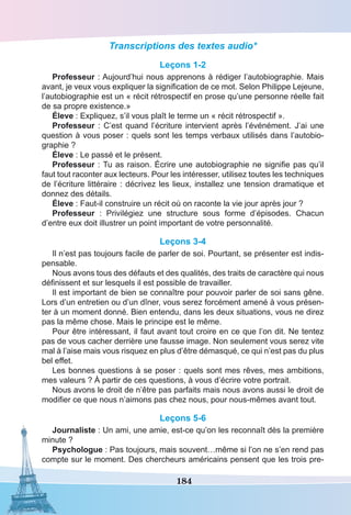 184
Transcriptions des textes audio*
Leçons 1-2
Professeur : Aujourd’hui nous apprenons à rédiger l’autobiographie. Mais
avant, je veux vous expliquer la signification de ce mot. Selon Philippe Lejeune,
l’autobiographie est un « récit rétrospectif en prose qu’une personne réelle fait
de sa propre existence.»
Éleve : Expliquez, s’il vous plaît le terme un « récit rétrospectif ».
Professeur : C’est quand l’écriture intervient après l’événément. J’ai une
question à vous poser : quels sont les temps verbaux utilisés dans l’autobio-
graphie ?
Éleve : Le passé et le présent.
Professeur : Tu as raison. Écrire une autobiographie ne signifie pas qu’il
faut tout raconter aux lecteurs. Pour les intéresser, utilisez toutes les techniques
de l’écriture littéraire : décrivez les lieux, installez une tension dramatique et
donnez des détails.
Éleve : Faut-il construire un récit où on raconte la vie jour après jour ?
Professeur  : Privilégiez une structure sous forme d’épisodes. Chacun
d’entre eux doit illustrer un point important de votre personnalité.
Leçons 3-4
Il n’est pas toujours facile de parler de soi. Pourtant, se présenter est indis-
pensable.
Nous avons tous des défauts et des qualités, des traits de caractère qui nous
définissent et sur lesquels il est possible de travailler.
Il est important de bien se connaître pour pouvoir parler de soi sans gêne.
Lors d’un entretien ou d’un dîner, vous serez forcément amené à vous présen-
ter à un moment donné. Bien entendu, dans les deux situations, vous ne direz
pas la même chose. Mais le principe est le même.
Pour être intéressant, il faut avant tout croire en ce que l’on dit. Ne tentez
pas de vous cacher derrière une fausse image. Non seulement vous serez vite
mal à l’aise mais vous risquez en plus d’être démasqué, ce qui n’est pas du plus
bel effet.
Les bonnes questions à se poser : quels sont mes rêves, mes ambitions,
mes valeurs ? À partir de ces questions, à vous d’écrire votre portrait.
Nous avons le droit de n’être pas parfaits mais nous avons aussi le droit de
modifier ce que nous n’aimons pas chez nous, pour nous-mêmes avant tout.
Leçons 5-6
Journaliste : Un ami, une amie, est-ce qu’on les reconnaît dès la première
minute ?
Psychologue : Pas toujours, mais souvent…même si l’on ne s’en rend pas
compte sur le moment. Des chercheurs américains pensent que les trois pre-
 