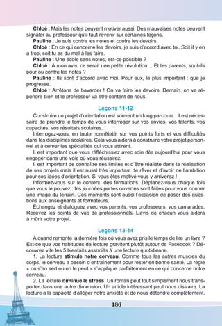 186
Chloé : Mais les notes peuvent motiver aussi. Des mauvaises notes peuvent
signaler au professeur qu’il faut revenir sur certaines leçons.
Pauline : Je suis contre les notes et contre les devoirs.
Chloé : En ce qui concerne les devoirs, je suis d’accord avec toi. Soit il y en
a trop, soit tu as du mal à les faire.
Pauline : Une école sans notes, est-ce possible ?
Chloé : À mon avis, ce serait une petite révolution… Et tes parents, sont-ils
pour ou contre les notes ?
Pauline : Ils sont d’accord avec moi. Pour eux, le plus important : que je
progresse.
Chloé : Arrêtons de bavarder ! On va faire les devoirs. Demain, on va ré-
pondre bien et le professeur va être content de nous.
Leçons 11-12
Construire un projet d’orientation est souvent un long parcours : il est néces-
saire de prendre le temps de vous interroger sur vos envies, vos talents, vos
capacités, vos résultats scolaires.
Interrogez-vous, en toute honnêteté, sur vos points forts et vos difficultés
dans les disciplines scolaires. Cela vous aidera à construire votre projet person-
nel et à cerner les spécialités qui vous attirent.
Il est important que vous réfléchissiez avec soin dès aujourd’hui pour vous
engager dans une voie où vous réussirez.
Il est important de connaître ses limites et d’être réaliste dans la réalisation
de ses projets mais il est aussi très important de rêver et d’avoir de l’ambition
pour ses idées d’orientation. Si vous êtes motivé vous y arriverez !
Informez-vous sur le contenu des formations. Déplacez-vous chaque fois
que vous le pouvez : les journées portes ouvertes sont faites pour vous donner
une image du terrain. Ces moments sont aussi l’occasion de poser des ques-
tions aux enseignants et formateurs.
Échangez et dialoguez avec vos parents, vos professeurs, vos camarades.
Recevez les points de vue de professionnels. L’avis de chacun vous aidera
à mûrir votre projet.
Leçons 13-14
À quand remonte la dernière fois où vous avez pris le temps de lire un livre ?
Est-ce que vos habitudes de lecture gravitent plutôt autour de Facebook ? Dé-
couvrez vite les 5 bienfaits associés à une lecture quotidienne.
1. La lecture stimule notre cerveau. Comme tous les autres muscles du
corps, le cerveau a besoin d’entraînement pour rester en bonne santé. La règle
« on s’en sert ou on le perd » s’applique parfaitement en ce qui concerne notre
cerveau.
2. La lecture diminue le stress. Un roman peut tout simplement nous trans-
porter dans une autre dimension. Un article intéressant peut nous distraire. La
lecture a la capacité d’alléger notre anxiété et de nous détendre complètement.
 