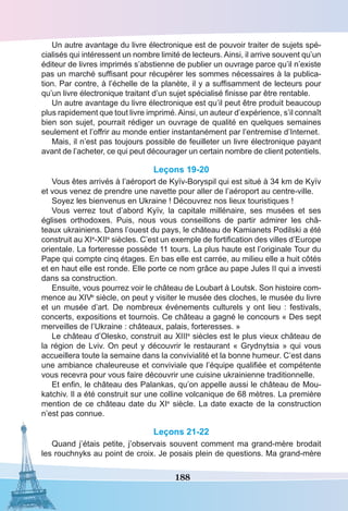 188
Un autre avantage du livre électronique est de pouvoir traiter de sujets spé-
cialisés qui intéressent un nombre limité de lecteurs. Ainsi, il arrive souvent qu’un
éditeur de livres imprimés s’abstienne de publier un ouvrage parce qu’il n’existe
pas un marché suffisant pour récupérer les sommes nécessaires à la publica-
tion. Par contre, à l’échelle de la planète, il y a suffisamment de lecteurs pour
qu’un livre électronique traitant d’un sujet spécialisé finisse par être rentable.
Un autre avantage du livre électronique est qu’il peut être produit beaucoup
plus rapidement que tout livre imprimé.Ainsi, un auteur d’expérience, s’il connaît
bien son sujet, pourrait rédiger un ouvrage de qualité en quelques semaines
seulement et l’offrir au monde entier instantanément par l’entremise d’Internet.
Mais, il n’est pas toujours possible de feuilleter un livre électronique payant
avant de l’acheter, ce qui peut décourager un certain nombre de client potentiels.
Leçons 19-20
Vous êtes arrivés à l’aéroport de Kyїv-Boryspil qui est situé à 34 km de Kyїv
et vous venez de prendre une navette pour aller de l’aéroport au centre-ville.
Soyez les bienvenus en Ukraine ! Découvrez nos lieux touristiques !
Vous verrez tout d’abord Kyïv, la capitale millénaire, ses musées et ses
églises orthodoxes. Puis, nous vous conseillons de partir admirer les châ-
teaux ukrainiens. Dans l’ouest du pays, le château de Kamianets Podilski a été
construit au XIe
-XIIe
siècles. C’est un exemple de fortification des villes d’Europe
orientale. La forteresse possède 11 tours. La plus haute est l’originale Tour du
Pape qui compte cinq étages. En bas elle est carrée, au milieu elle a huit côtés
et en haut elle est ronde. Elle porte ce nom grâce au pape Jules II qui a investi
dans sa construction.
Ensuite, vous pourrez voir le château de Loubart à Loutsk. Son histoire com-
mence au XIVe
siècle, on peut y visiter le musée des cloches, le musée du livre
et un musée d’art. De nombreux événements culturels y ont lieu : festivals,
concerts, expositions et tournois. Ce château a gagné le concours « Des sept
merveilles de l’Ukraine : châteaux, palais, forteresses. »
Le château d’Olesko, construit au XIIIe
siècles est le plus vieux château de
la région de Lviv. On peut y découvrir le restaurant « Grydnytsia » qui vous
accueillera toute la semaine dans la convivialité et la bonne humeur. C’est dans
une ambiance chaleureuse et conviviale que l’équipe qualifiée et compétente
vous recevra pour vous faire découvrir une cuisine ukrainienne traditionnelle.
Et enfin, le château des Palankas, qu’on appelle aussi le château de Mou-
katchiv. Il a été construit sur une colline volcanique de 68 mètres. La première
mention de ce château date du XIe
siècle. La date exacte de la construction
n’est pas connue.
Leçons 21-22
Quand j’étais petite, j’observais souvent comment ma grand-mère brodait
les rouchnyks au point de croix. Je posais plein de questions. Ma grand-mère
 