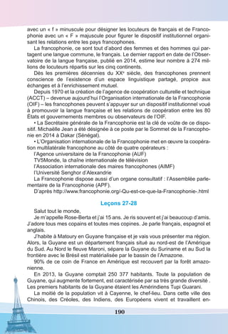 190
avec un « f » minuscule pour désigner les locuteurs de français et de Franco-
phonie avec un « F » majuscule pour figurer le dispositif institutionnel organi-
sant les relations entre les pays francophones.
La francophonie, ce sont tout d’abord des femmes et des hommes qui par-
tagent une langue commune, le français. Le dernier rapport en date de l’Obser-
vatoire de la langue française, publié en 2014, estime leur nombre à 274 mil-
lions de locuteurs répartis sur les cinq continents.
Dès les premières décennies du XXe
siècle, des francophones prennent
conscience de l’existence d’un espace linguistique partagé, propice aux
échanges et à l’enrichissement mutuel.
Depuis 1970 et la création de l’agence de coopération culturelle et technique
(ACCT) – devenue aujourd’hui l’Organisation internationale de la Francophonie
(OIF) – les francophones peuvent s’appuyer sur un dispositif institutionnel voué
à promouvoir la langue française et les relations de coopération entre les 80
États et gouvernements membres ou observateurs de l’OIF.
• La Secrétaire générale de la Francophonie est la clé de voûte de ce dispo-
sitif. Michaëlle Jean a été désignée à ce poste par le Sommet de la Francopho-
nie en 2014 à Dakar (Sénégal).
• L’Organisation internationale de la Francophonie met en œuvre la coopéra-
tion multilatérale francophone au côté de quatre opérateurs :
l’Agence universitaire de la Francophonie (AUF)
TV5Monde, la chaîne internationale de télévision
l’Association internationale des maires francophones (AIMF)
l’Université Senghor d’Alexandrie
La Francophonie dispose aussi d’un organe consultatif : l’Assemblée parle-
mentaire de la Francophonie (APF).
D’après http://www.francophonie.org/-Qu-est-ce-que-la-Francophonie-.html
Leçons 27-28
Salut tout le monde,
Je m’appelle Rose-Berta et j’ai 15 ans. Je ris souvent et j’ai beaucoup d’amis.
J’adore tous mes copains et toutes mes copines. Je parle français, espagnol et
anglais.
J’habite à Matoury en Guyane française et je vais vous présenter ma région.
Alors, la Guyane est un département français situé au nord-est de l’Amérique
du Sud. Au Nord le fleuve Maroni, sépare la Guyane du Suriname et au Sud la
frontière avec le Brésil est matérialisée par le bassin de l’Amazone.
90% de ce coin de France en Amérique est recouvert par la forêt amazo-
nienne.
En 2013, la Guyane comptait 250 377 habitants. Toute la population de
Guyane, qui augmente fortement, est caractérisée par sa très grande diversité .
Les premiers habitants de la Guyane étaient les Amérindiens Tupi Guarani.
La moitié de la population vit à Cayenne, le chef-lieu. Dans cette ville des
Chinois, des Créoles, des Indiens, des Européens vivent et travaillent en-
 