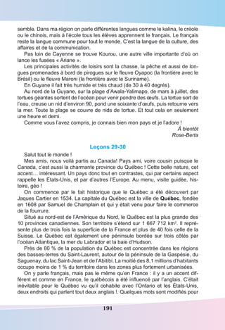 191
semble. Dans ma région on parle différentes langues comme le kalina, le créole
ou le chinois, mais à l’école tous les élèves apprennent le français. Le français
reste la langue commune pour tout le monde. C’est la langue de la culture, des
affaires et de la communication.
Pas loin de Cayenne se trouve Kourou, une autre ville importante d’où on
lance les fusées « Ariane ».
Les principales activités de loisirs sont la chasse, la pêche et aussi de lon-
gues promenades à bord de pirogues sur le fleuve Oyapoc (la frontière avec le
Brésil) ou le fleuve Maroni (la frontière avec le Suriname).
En Guyane il fait très humide et très chaud (de 30 à 40 degrés).
Au nord de la Guyane, sur la plage d’Awala-Yalimapo, de mars à juillet, des
tortues géantes sortent de l’océan pour venir pondre des œufs. La tortue sort de
l’eau, creuse un nid d’environ 90, pond une soixante d’œufs, puis retourne vers
la mer. Toute la plage se couvre de nids de tortue. Et tout cela en seulement
une heure et demi.
Comme vous l’avez compris, je connais bien mon pays et je l’adore !
À bientôt
Rose-Berta
Leçons 29-30
Salut tout le monde !
Mes amis, nous voilà partis au Canada! Pays ami, voire cousin puisque le
Canada, c’est aussi la charmante province du Québec ! Cette belle nature, cet
accent… intéressant. Un pays donc tout en contrastes, qui par certains aspect
rappelle les Etats-Unis, et par d’autres l’Europe. Au menu, visite guidée, his-
toire, géo !
On commence par le fait historique que le Québec a été découvert par
Jaques Cartier en 1534. La capitale du Québec est la ville de Québec, fondée
en 1608 par Samuel de Champlain et qui y était venu pour faire le commerce
de la fourrure.
Situé au nord-est de l’Amérique du Nord, le Québec est la plus grande des
10 provinces canadiennes. Son territoire s’étend sur 1 667 712 km2
. Il repré-
sente plus de trois fois la superficie de la France et plus de 40 fois celle de la
Suisse. Le Québec est également une péninsule bordée sur trois côtés par
l’océan Atlantique, la mer du Labrador et la baie d’Hudson.
Près de 80 % de la population du Québec est concentrée dans les régions
des basses-terres du Saint-Laurent, autour de la péninsule de la Gaspésie, du
Saguenay, du lac Saint-Jean et de l’Abitibi. La moitié des 8,1 millions d’habitants
occupe moins de 1 % du territoire dans les zones plus fortement urbanisées.
On y parle français, mais pas le même qu’en France : il y a un accent dif-
férent et comme en France, le québécois a été influencé par l’anglais. C’était
inévitable pour le Québec vu qu’il cohabite avec l’Ontario et les États-Unis,
deux endroits qui parlent tout deux anglais !. Quelques mots sont modifiés pour
 