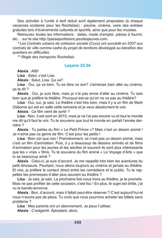 193
Des activités  à l’unité à tarif réduit sont  également proposées (à chaque
vacances scolaires pour les Rochelais) : piscine, cinéma, voire des entrées
gratuites lors d’événements culturels et sportifs, ainsi que pour les musées. 
Retrouvez toutes les informations : dates, mode d’emploi, pièces à fournir,
etc… sur le site http://passeportloisirs.pourlesjeunes.com.
* Les Contrats urbains de cohésion sociale (Cucs) ont succédé en 2007 aux
contrats de ville comme cadre du projet de territoire développé au bénéfice des
quartiers en difficultés.
** Régie des transports Rochellais
Leçons 33-34
Alexis : Allô!
Lisa : Salut, c’est Lisa.
Alexis : Salut, Lisa. Ça va?
Lisa : Oui, ça va bien. Tu es libre ce soir? J’aimerais bien aller au cinéma,
ça te dit ?
Alexis : Oui, je suis libre, mais je n’ai pas envie d’aller au cinéma. Tu sais
bien que je préfère le théâtre. Pourquoi est-ce qu’on ne va pas au théâtre?
Lisa : Oui, oui, je sais. Le théâtre c’est très bien, mais il y a un film de Mark
Osborne qui est en salle cette semaine et je veux absolument le voir.
Alexis : Ce film vient de sortir ?
Lisa : Non, il est sorti en 2015, mais je ne l’ai pas encore vu et tout le monde
me dit qu’il faut le voir. Tu te souviens que tout le monde en parlait l’année der-
nière ?
Alexis : Tu parles du film « Le Petit Prince »? Mais c’est un dessin animé !
Je n’aime pas ce genre de film. C’est pour les petits !
Lisa : Bien sûr que non ! Premièrement, ce n’est pas un dessin animé, mais
c’est un film d’animation. Puis, il y a beaucoup de dessins animés et de films
d’animation pour les jeunes et les adultes et souvent ils sont plus intéressants
que les « vrais » films. Tu te souviens du film animé « Le Voyage d’Arlo » que
tu as beaucoup aimé ?
Alexis : Celui-ci, je suis d’accord. Je me rappelle très bien les aventures du
petit dinosaure. Pourtant, nous allons toujours au cinéma et jamais au théâtre.
Et moi, je préfère le contact direct entre les comédiens et le public. Tu te rap-
pelles tes promesses d’aller plus souvent au théâtre ?
Lisa : Je sais, je sais. La prochaine fois nous irons au théâtre, je te promets.
Mais ne pas profiter de cette occasion, c’est fou ! En plus, le sujet est drôle, j’ai
vu la bande-annonce.
Alexis : Bon, d’accord, mais il fallait peut-être réserver ? C’est aujourd’hui et
nous n’avons pas de place. Tu crois que nous pourrons acheter les billets sans
problème ?
Lisa : Mes parents ont un abonnement. Je peux l’utiliser.
Alexis : C’estgentil. Àplustard, alors.
 