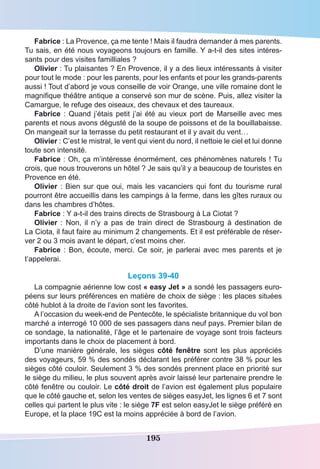 195
Fabrice : La Provence, ça me tente ! Mais il faudra demander à mes parents.
Tu sais, en été nous voyageons toujours en famille. Y a-t-il des sites intéres-
sants pour des visites familliales ?
Olivier : Tu plaisantes ? En Provence, il y a des lieux intéressants à visiter
pour tout le mode : pour les parents, pour les enfants et pour les grands-parents
aussi ! Tout d’abord je vous conseille de voir Orange, une ville romaine dont le
magnifique théâtre antique a conservé son mur de scène. Puis, allez visiter la
Camargue, le refuge des oiseaux, des chevaux et des taureaux.
Fabrice : Quand j’étais petit j’ai été au vieux port de Marseille avec mes
parents et nous avons dégusté de la soupe de poissons et de la bouillabaisse.
On mangeait sur la terrasse du petit restaurant et il y avait du vent…
Olivier : C’est le mistral, le vent qui vient du nord, il nettoie le ciel et lui donne
toute son intensité.
Fabrice : Oh, ça m’intéresse énormément, ces phénomènes naturels ! Tu
crois, que nous trouverons un hôtel ? Je sais qu’il y a beaucoup de touristes en
Provence en été.
Olivier : Bien sur que oui, mais les vacanciers qui font du tourisme rural
pourront être accueillis dans les campings à la ferme, dans les gîtes ruraux ou
dans les chambres d’hôtes.
Fabrice : Y a-t-il des trains directs de Strasbourg à La Ciotat ?
Olivier  : Non, il n’y a pas de train direct de Strasbourg à destination de
La Ciota, il faut faire au minimum 2 changements. Et il est préférable de réser-
ver 2 ou 3 mois avant le départ, c’est moins cher.
Fabrice : Bon, écoute, merci. Ce soir, je parlerai avec mes parents et je
t’appelerai.
Leçons 39-40
La compagnie aérienne low cost « easy Jet » a sondé les passagers euro-
péens sur leurs préférences en matière de choix de siège : les places situées
côté hublot à la droite de l’avion sont les favorites.
A l’occasion du week-end de Pentecôte, le spécialiste britannique du vol bon
marché a interrogé 10 000 de ses passagers dans neuf pays. Premier bilan de
ce sondage, la nationalité, l’âge et le partenaire de voyage sont trois facteurs
importants dans le choix de placement à bord.
D’une manière générale, les sièges côté fenêtre sont les plus appréciés
des voyageurs, 59 % des sondés déclarant les préférer contre 38 % pour les
sièges côté couloir. Seulement 3 % des sondés prennent place en priorité sur
le siège du milieu, le plus souvent après avoir laissé leur partenaire prendre le
côté fenêtre ou couloir. Le côté droit de l’avion est également plus populaire
que le côté gauche et, selon les ventes de sièges easyJet, les lignes 6 et 7 sont
celles qui partent le plus vite : le siège 7F est selon easyJet le siège préféré en
Europe, et la place 19C est la moins appréciée à bord de l’avion.
 