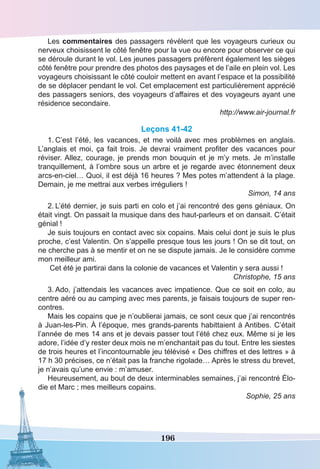 196
Les commentaires des passagers révèlent que les voyageurs curieux ou
nerveux choisissent le côté fenêtre pour la vue ou encore pour observer ce qui
se déroule durant le vol. Les jeunes passagers préfèrent également les sièges
côté fenêtre pour prendre des photos des paysages et de l’aile en plein vol. Les
voyageurs choisissant le côté couloir mettent en avant l’espace et la possibilité
de se déplacer pendant le vol. Cet emplacement est particulièrement apprécié
des passagers seniors, des voyageurs d’affaires et des voyageurs ayant une
résidence secondaire.
http://www.air-journal.fr
Leçons 41-42
1.	C’est l’été, les vacances, et me voilà avec mes problèmes en anglais.
L’anglais et moi, ça fait trois. Je devrai vraiment profiter des vacances pour
réviser. Allez, courage, je prends mon bouquin et je m’y mets. Je m’installe
tranquillement, à l’ombre sous un arbre et je regarde avec étonnement deux
arcs-en-ciel… Quoi, il est déjà 16 heures ? Mes potes m’attendent à la plage.
Demain, je me mettrai aux verbes irréguliers !
Simon, 14 ans
2.	L’été dernier, je suis parti en colo et j’ai rencontré des gens géniaux. On
était vingt. On passait la musique dans des haut-parleurs et on dansait. C’était
génial !
Je suis toujours en contact avec six copains. Mais celui dont je suis le plus
proche, c’est Valentin. On s’appelle presque tous les jours ! On se dit tout, on
ne cherche pas à se mentir et on ne se dispute jamais. Je le considère comme
mon meilleur ami.
Cet été je partirai dans la colonie de vacances et Valentin y sera aussi !
Christophe, 15 ans
3.	Ado, j’attendais les vacances avec impatience. Que ce soit en colo, au
centre aéré ou au camping avec mes parents, je faisais toujours de super ren-
contres.
Mais les copains que je n’oublierai jamais, ce sont ceux que j’ai rencontrés
à Juan-les-Pin. À l’époque, mes grands-parents habittaient à Antibes. C’était
l’année de mes 14 ans et je devais passer tout l’été chez eux. Même si je les
adore, l’idée d’y rester deux mois ne m’enchantait pas du tout. Entre les siestes
de trois heures et l’incontournable jeu télévisé « Des chiffres et des lettres » à
17 h 30 précises, ce n’était pas la franche rigolade… Après le stress du brevet,
je n’avais qu’une envie : m’amuser.
Heureusement, au bout de deux interminables semaines, j’ai rencontré Élo-
die et Marc ; mes meilleurs copains.
Sophie, 25 ans
 