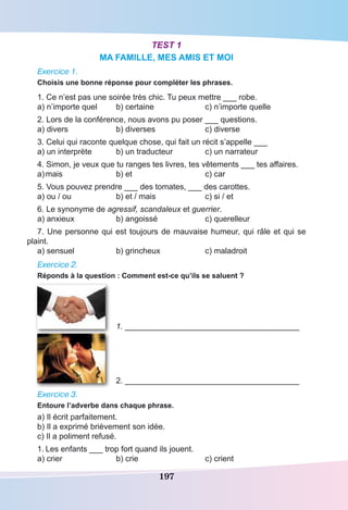 197
Test 1
MA FAMILLE, MES AMIS ET MOI
Exercice 1.
Choisis une bonne réponse pour compléter les phrases.
1. Ce n’est pas une soirée très chic. Tu peux mettre ___ robe.
a) n’importe quel	 b) certaine	 c) n’importe quelle
2. Lors de la conférence, nous avons pu poser ___ questions.
a) divers	 b) diverses	 c) diverse
3. Celui qui raconte quelque chose, qui fait un récit s’appelle ___
a) un interprète	 b) un traducteur	 c) un narrateur
4. Simon, je veux que tu ranges tes livres, tes vêtements ___ tes affaires.
a)	mais	 b) et	 c) car
5. Vous pouvez prendre ___ des tomates, ___ des carottes.
a) ou / ou	 b) et / mais	 c) si / et
6. Le synonyme de agressif, scandaleux et guerrier.
a) anxieux	 b) angoissé	 c) querelleur
7. Une personne qui est toujours de mauvaise humeur, qui râle et qui se
plaint.
a) sensuel	 b) grincheux	 c) maladroit
Exercice 2.
Réponds à la question : Comment est-ce qu’ils se saluent ?
	 1. _______________________________________
	 2. _______________________________________
Exercice 3.
Entoure l’adverbe dans chaque phrase.
a) Il écrit parfaitement.
b) Il a exprimé brièvement son idée.
c) Il a poliment refusé.
1.	Les enfants ___ trop fort quand ils jouent.
a) crier	 b) crie	 c) crient
 