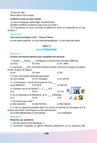 199
Je fais du vélo.
Nous allons lire le texte.
b) Mets le verbe au futur simple.
Je peux t’expliquer cette règle de grammaire.
Quelles matières scolaires avez-vous au lycée ?
Tu m’expliques en quoi consiste la différence entre un interprète et un tra-
ducteur ?
Exercice 3.
Une carte heuristique c’est… Trouve l’intrus.
a) une carte cognitive	 b) une carte géographique	 c) une carte des idées
Test 3
LA LITTÉRATURE
Exercice 1.
Choisis une bonne réponse pour compléter les phrases.
1.	Quand ___ lisons, ___ voyageons à travers des mondes différents.
a) nous	 b) vous	 c) ils / elles
2.	Les livres ___ font vivre des émotions riches, comme le chagrin, la colère,
la joie, la peur, le dégout.
a) se	 b) nous	 c) les
3.	C’est une bande dessinée japonaise.
a) une manga	 b) un mangaka	 c) un anime
4.	« Le bouquin » est le synonyme du mot ___
a) la littérature	 b) le livre	 c) l’œuvre
5.	Combien as-tu de fautes? — J’ ___ ai 6.
a) y	 b) en	 c) y en
6.	Je m’intéresse à la littérature, je m’ ___ intéresse.
a) y	 b) en	 c) le
7. Qu’est-ce que c’est ?
a) des dossiers	 b) des fichiers	 c) des signes
8. C’est un appareil portable doté d’un écran et destiné au stockage et à la
lecture des livres numériques ou des périodiques.
a) un livre électronique	b) une liseuse	 c) un ordinateur
Exercice 2.
Réponds aux questions. 
1. Où est situé le Pont Mirabeau ?	
2. Comment s’appelle un genre littéraire présentant un ou plusieurs élé-
Des fichiers
 