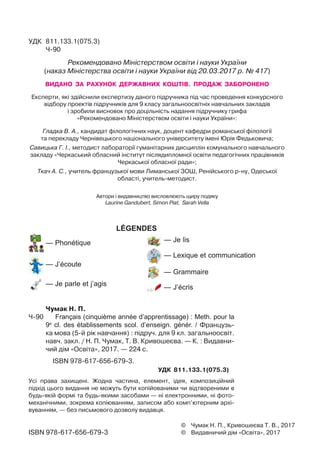 ©	 Чумак Н. П., Кривошеєва Т. В., 2017
©	 Видавничий дім «Освіта», 2017ISBN 978-617-656-679-3
УДК	 811.133.1(075.3)
	 Ч-90
Рекомендовано Міністерством освіти і науки України
(наказ Міністерства освіти і науки України від 20.03.2017 р. № 417)
ВИДАНО ЗА РАХУНОК ДЕРЖАВНИХ КОШТІВ. ПРОДАЖ ЗАБОРОНЕНО
Експерти, які здійснили експертизу даного підручника під час проведення конкурсного
відбору проектів підручників для 9 класу загальноосвітніх навчальних закладів 	
і зробили висновок про доцільність надання підручнику грифа 	
«Рекомендовано Міністерством освіти і науки України»:
Гладка В. А., кандидат філологічних наук, доцент кафедри романської філології 	
та перекладу Чернівецького національного університету імені Юрія Федьковича;
Савицька Г. І., методист лабораторії гуманітарних дисциплін комунального навчального	
закладу «Черкаський обласний інститут післядипломної освіти педагогічних працівників
Черкаської обласної ради»;
Ткач А. С., учитель французької мови Лиманської ЗОШ, Ренійського р-ну, Одеської
області, учитель-методист.
Автори і видавництво висловлюють щиру подяку	
Laurine Gandubert, Simon Piat, Sarah Vella
	 Чумак Н. П.
Ч-90			 Français (cinquième année d’apprentissage) : Meth. pour la
9e
cl. des établissements scol. d’enseign. génér. / Французь-
ка мова (5-й рік навчання) : підруч. для 9 кл. загальноосвіт.
навч. закл. / Н. П. Чумак, Т. В. Кривошеєва. — К. : Видавни-
чий дім «Освіта», 2017. — 224 с.
	 	 ISBN 978-617-656-679-3.
УДК	 811.133.1(075.3)
Усі права захищені. Жодна частина, елемент, ідея, композиційний
підхід цього видання не можуть бути копійованими чи відтвореними в
будь-якій формі та будь-якими засобами — ні електронними, ні фото-
механічними, зокрема копіюванням, записом або комп’ютерним архі-
вуванням, — без письмового дозволу видавця.
légendes
 — Je lis
 — Lexique et communication
 — Grammaire
 — J’écris
 — Phonétique
 — J’écoute
 — Je parle et j’agis
 
