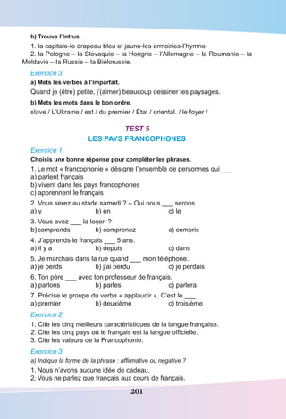 201
b) Trouve l’intrus.
1. la capitale-le drapeau bleu et jaune-les armoiries-l’hymne
2. la Pologne – la Slovaquie – la Hongrie – l’Allemagne – la Roumanie – la
Moldavie – la Russie – la Biélorussie.
Exercice 3.
a) Mets les verbes à l’imparfait.
Quand je (être) petite, j’(aimer) beaucoup dessiner les paysages.
b) Mets les mots dans le bon ordre.
slave / L’Ukraine / est / du premier / État / oriental. / le foyer /
Test 5
LES PAYS FRANCOPHONES
Exercice 1.
Choisis une bonne réponse pour compléter les phrases.
1.	Le mot « francophonie » désigne l’ensemble de personnes qui ___
a) parlent français
b) vivent dans les pays francophones
c) apprennent le français
2. Vous serez au stade samedi ? – Oui nous ___ serons.
a) y	 b) en	 c) le
3. Vous avez ___ la leçon ?
b)	comprends 	 b) comprenez	 c) compris
4. J’apprends le français ___ 5 ans.
a) il y a	 b) depuis	 c) dans
5. Je marchais dans la rue quand ___ mon téléphone.
a) je perds	 b) j’ai perdu	 c) je perdais
6. Ton père ___ avec ton professeur de français.
a) parlons	 b) parles	 c) parlera
7. Précise le groupe du verbe « applaudir ». C’est le ___
a) premier	 b) deuxième	 c) troisième
Exercice 2.
1. Cite les cinq meilleurs caractéristiques de la langue française.
2. Cite les cinq pays où le français est la langue officielle.
3. Cite les valeurs de la Francophonie.
Exercice 3.
a) Indique la forme de la phrase : affirmative ou négative ?
1.	Nous n’avons aucune idée de cadeau.
2.	Vous ne parlez que français aux cours de français.
 