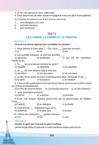 202
3.	Je ne vois personne dans cette salle.
4.	Deux personnes de notre classe ont gagné le concours de la Francophonie.
b) Complète les phrases avec le bon pronom personnel.
1.	… suis allergique aux noix.
2.	… sommes heureux. 
3.	… sont sérieuses.
Test 6
LES LOISIRS, LE CINÉMA ET LE THÉÂTRE
Exercice 1.
Choisis une bonne réponse pour compléter les phrases.
1.	Vous pensez à votre pays ? – Oui, nous ___ pensons souvent.
a) y	 b) en	 c) les
2.	Les activités ludiques, ce sont les activités ___
a) sportives 	 b) théâtrales 	 c) qui ont les caractéris-
tiques du jeu
3.	Tu ___ tes promesses de faire du sport ?
a) rappelle	 b) rappelles	 c) te rappelles
4.	Je ___ de mes dessins faits à cinq ans.
a) souviens	 b) me souviens	 c) se souviens
5.	Le film dont l’action se situe historiquement dans l’Antiquité. C’est___
a) la série	 b) le péplum	 c) le western
6.	C’est un film publicitaire court dont le but est de promouvoir un film sortant
au cinéma prochainement.
a)	un film de science-fiction b) une bande-annonce c) un film d’horreur
7. Je te (promettre-présent).
a) promis	 b) a promis	 c) promets
8.	C’est une longue réplique prononcée par le personnage de théâtre.
C’est___
a) l’aparté	 b) le dialogue	 c) la tirade
9.	C’est le livre ___ intéressant que j’ai lu.
a) autant de	 b) le plus que	 c) le plus
10.	J’adore les chansons ___ parlent d’amour…
a) qui	 b) où	 c) que
Exercice 2.
Choisis le sport qui n’est pas le sport nautique.
canoë-kayak-kitesurf-planche à voile-marathon-water-polo-aviron
 