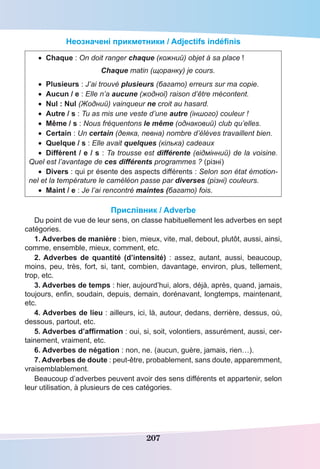 207
Неозначені прикметники / Adjectifs indéfinis
•	 Chaque : On doit ranger chaque (кожний) objet à sa place !
Chaque matin (щоранку) je cours.
•	 Plusieurs : J’ai trouvé plusieurs (багато) erreurs sur ma copie.
•	 Aucun / e : Elle n’a aucune (жодної) raison d’être mécontent.
•	 Nul : Nul (Жодний) vainqueur ne croit au hasard.
•	 Autre / s : Tu as mis une veste d’une autre (іншого) couleur !
•	 Même / s : Nous fréquentons le même (однаковий) club qu’elles.
•	 Certain : Un certain (деяка, певна) nombre d’élèves travaillent bien. 
•	 Quelque / s : Elle avait quelques (кілька) cadeaux
•	 Différent / e / s : Ta trousse est différente (відмінний) de la voisine.
Quel est l’avantage de ces différents programmes ? (різні)
•	 Divers : qui pr ésente des aspects différents : Selon son état émotion-
nel et la température le caméléon passe par diverses (різні) couleurs.
•	 Maint / e : Je l’ai rencontré maintes (багато) fois.
Прислівник / Adverbe
Du point de vue de leur sens, on classe habituellement les adverbes en sept
catégories.
1. Adverbes de manière : bien, mieux, vite, mal, debout, plutôt, aussi, ainsi,
comme, ensemble, mieux, comment, etc.
2. Adverbes de quantité (d’intensité) : assez, autant, aussi, beaucoup,
moins, peu, très, fort, si, tant, combien, davantage, environ, plus, tellement,
trop, etc.
3. Adverbes de temps : hier, aujourd’hui, alors, déjà, après, quand, jamais,
toujours, enfin, soudain, depuis, demain, dorénavant, longtemps, maintenant,
etc.
4. Adverbes de lieu : ailleurs, ici, là, autour, dedans, derrière, dessus, où,
dessous, partout, etc.
5. Adverbes d’affirmation : oui, si, soit, volontiers, assurément, aussi, cer-
tainement, vraiment, etc.
6. Adverbes de négation : non, ne. (aucun, guère, jamais, rien…).
7. Adverbes de doute : peut-être, probablement, sans doute, apparemment,
vraisemblablement.
Beaucoup d’adverbes peuvent avoir des sens différents et appartenir, selon
leur utilisation, à plusieurs de ces catégories.
 