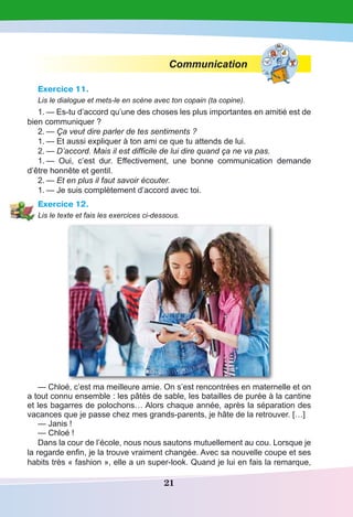 21
Communication
Exercice 11.
Lis le dialogue et mets-le en scène avec ton copain (ta copine).
1.	— Es-tu d’accord qu’une des choses les plus importantes en amitié est de
bien communiquer ?
2.	— Ça veut dire parler de tes sentiments ?
1.	— Et aussi expliquer à ton ami ce que tu attends de lui.
2.	— D’accord. Mais il est difficile de lui dire quand ça ne va pas.
1.	— Oui, c’est dur. Effectivement, une bonne communication demande
d’être honnête et gentil.
2.	— Et en plus il faut savoir écouter.
1.	— Je suis complètement d’accord avec toi.
Exercice 12.
Lis le texte et fais les exercices ci-dessous.
— Chloé, c’est ma meilleure amie. On s’est rencontrées en maternelle et on
a tout connu ensemble : les pâtés de sable, les batailles de purée à la cantine
et les bagarres de polochons… Alors chaque année, après la séparation des
vacances que je passe chez mes grands-parents, je hâte de la retrouver. […]
— Janis !
— Chloé !
Dans la cour de l’école, nous nous sautons mutuellement au cou. Lorsque je
la regarde enfin, je la trouve vraiment changée. Avec sa nouvelle coupe et ses
habits très « fashion », elle a un super-look. Quand je lui en fais la remarque,
 