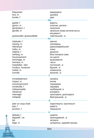 214
fréquenter
four, m
fumée, f
відвідувати
духовка
дим
Gg
gaieté, f
gamin, m
génération, f
gentilé, m
grassouillet, grassouillette
радість
хлопчик, дитина
покоління
загальна назва жителів міста,
місцевості
товстенький, -а
Hh
habitude, f
hareng, m
hébraïque
haïku, m
haleine, f
harfang, m
heureusement
hommage, m
honneur, m
hospitalier, -ière
houleux, houleuse
hublot, m
humide
звичка
оселедець
давньоєврейський
хокку
дихання
біла полярна сова
на щастя
вшанування
честь
гостинний, -а
бурний, -а
ілюмінатор
вологий, -а
Ii
immédiatement
impact, m
inconsciemment
incrédulité, f
indispensable
influencer
interroger
intrépide
негайно
вплив
підсвідомо
недовіра
необхідний, а
впливати
запитувати, допитувати
безстрашний, -а
Jj
jeter un coup d’œil
joie, f
jonction, f
переглянути, проглянути
радість
поєднання
Ll
latitude, f
législatif, -ve
lier
litige, m
широта
законодавчий, -а
зв’язати
суперечка, судовий процес
 