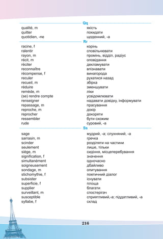 216
Qq
qualité, m
quitter
quotidien, -ne
якість
покидати
щоденний, -а
Rr
racine, f
ralentir
rayon, m
récit, m
réciter
reconnaître
récompense, f
reculer
recueil, m
réduire
remède, m
(se) rendre compte
renseigner
repassage, m
reproche, m
reprocher
ressembler
rude
корінь
сповільнювати
промінь, відділ, радіус
оповідання
декламувати
впізнавати
винагорода
рухатися назад
збірка
зменшувати
ліки
усвідомлювати
надавати довідку, інформувати
прасування
докір
докоряти
бути схожим
суровий, -а
Ss
sage
sarrasin, m
scinder
seulement
siège, m
signification, f
simultanément
soigneusement
sondage, m
stichomythie, f
subsister
superficie, f
supplier
surveillant, m
susceptible
syllabe, f
мудрий, -а; слухняний, -а
гречка
розділяти на частини
лише, тільки
сидіння, місцеперебування
значення
одночасно
дбайливо
опитування
поетичний діалог
існувати
площа
благати
спостерігач
сприятливий,-а; піддатливий, -а
склад
 