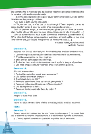 22
elle se met à rire et me dit qu’elle a passé les vacances géniales chez une amie
de sa mère qui travaille dans la mode.
— Elle m’a donné plein de trucs pour savoir comment s’habiller, ou se coiffer,
fait-elle avec les yeux qui pétillent.
Puis, avec le petit sourire elle ajoute :
— Toi, en tout cas, tu n’as pas du tout changé ! Tiens, je parie que tu as
passé tout ton temps à jouer du violon chez tes grands-parents…
Dans un premier temps, je me sens un peu gênée par son drôle de sourire.
Mais j’oublie vite car elle a deviné juste et que j’ai une envie folle d’en parler. […]
Dans ce domaine aussi nous avons commencé ensemble, quand on était au
CP, le père de Chloé qui est un excellent violoniste, a inscrit sa fille, et moi pour
faire comme elle, j’ai supplié mes parents de m’inscrire aussi. […]
Fausses notes pour une amitié
Nathalie Somers
Exercice 13.
Réponds vrai, faux ou on ne sait pas. Justifie ta réponse avec une phrase du texte.
1.	L’action se passe au début de l’année scolaire dans la cour de l’école.
2. C’est la conversation de deux copines.
3. Elles ont fait connaissance au collège.
4. Toutes les deux sont contentes de se revoir après la longue séparation.
5. Les filles ont passé leurs vacances chez leurs grands-parents.
Exercice 14.
Réponds aux questions.
1.	Où les filles ont-elles passé leurs vacances ?
2. Qui semble avoir bien changé ?
3. Que faisait Janis en été ?
4. Pourquoi est-ce que Janis se sent un peu gênée ?
5. Pourquoi est-ce que Chloé a un drôle de sourire ?
6. Qui est le père de Chloé ?
7. Pourquoi Janis voulait-elle faire du violon ?
Exercice 15.
Imagine la suite de ce texte.
Exercice 16.
Trouve les deux adverbes dans ce texte et fais les phrases avec ces adverbes.
Tâche
Exercice 17.
Tu veux savoir si tu connais bien ton ami / amie (copain / copine ?) de classe. Pour
cela tu as trouvé sur Internet ce questionnaire et tu as décidé de répondre aux questions.
a) D’abord, réponds par écrit aux questions en parlant de ton ami / amie.
 