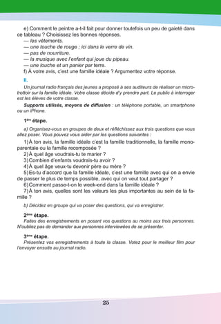 25
e) Comment le peintre a-t-il fait pour donner toutefois un peu de gaieté dans
ce tableau ? Choisissez les bonnes réponses.
— les vêtements.
— une touche de rouge ; ici dans le verre de vin.
— pas de nourriture.
— la musique avec l’enfant qui joue du pipeau.
— une louche et un panier par terre.
f) À votre avis, c’est une famille idéale ? Argumentez votre réponse.
II.
Un journal radio français des jeunes a proposé à ses auditeurs de réaliser un micro-
trottoir sur la famille idéale. Votre classe décide d’y prendre part. Le public à interroger
est les élèves de votre classe.
Supports utilisés, moyens de diffusion : un téléphone portable, un smartphone
ou un iPhone.
1ère
étape.
a) Organisez-vous en groupes de deux et réfléchissez aux trois questions que vous
allez poser. Vous pouvez vous aider par les questions suivantes :
1)	À ton avis, la famille idéale c’est la famille traditionnelle, la famille mono-
parentale ou la famille recomposée ?
2)	À quel âge voudrais-tu te marier ?
3)	Combien d’enfants voudrais-tu avoir ?
4)	À quel âge veux-tu devenir père ou mère ?
5)	Es-tu d’accord que la famille idéale, c’est une famille avec qui on a envie
de passer le plus de temps possible, avec qui on veut tout partager ?
6)	Comment passe-t-on le week-end dans la famille idéale ?
7)	À ton avis, quelles sont les valeurs les plus importantes au sein de la fa-
mille ?
b) Décidez en groupe qui va poser des questions, qui va enregistrer.
2ème
étape.
Faites des enregistrements en posant vos questions au moins aux trois personnes.
N’oubliez pas de demander aux personnes interviewées de se présenter.
3ème
étape.
Présentez vos enregistrements à toute la classe. Votez pour le meilleur film pour
l’envoyer ensuite au journal radio.
 