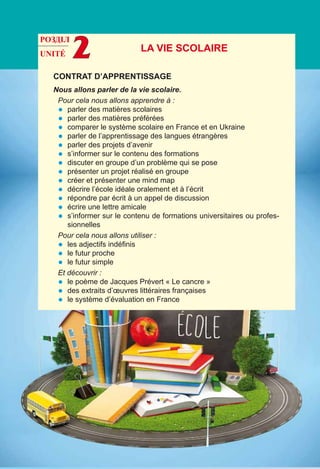 UNITÉ 2
Contrat d’apprentissage
Nous allons parler de la vie scolaire.
Pour cela nous allons apprendre à :
•	 parler des matières scolaires
•	 parler des matières préférées
•	 comparer le système scolaire en France et en Ukraine
•	 parler de l’apprentissage des langues étrangères
•	 parler des projets d’avenir
•	 s’informer sur le contenu des formations
•	 discuter en groupe d’un problème qui se pose
•	 présenter un projet réalisé en groupe
•	 créer et présenter une mind map
•	 décrire l’école idéale oralement et à l’écrit
•	 répondre par écrit à un appel de discussion
•	 écrire une lettre amicale
•	 s’informer sur le contenu de formations universitaires ou profes-
sionnelles
Pour cela nous allons utiliser :
•	 les adjectifs indéfinis
•	 le futur proche
•	 le futur simple
Et découvrir :
•	 le poème de Jacques Prévert « Le cancre »
•	 des extraits d’œuvres littéraires françaises
•	 le système d’évaluation en France
LA VIE SCOLAIRE
РОЗДІЛ
 