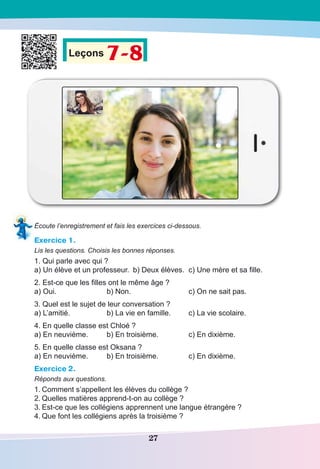 27
Leçons 7-8
Écoute l’enregistrement et fais les exercices ci-dessous.
Exercice 1.
Lis les questions. Choisis les bonnes réponses.
1. Qui parle avec qui ?
a) Un élève et un professeur.	 b) Deux élèves.	 c) Une mère et sa fille.
2. Est-ce que les filles ont le même âge ?
a) Oui.	 b) Non.		 c) On ne sait pas.
3. Quel est le sujet de leur conversation ?
a) L’amitié.	 b) La vie en famille.	 c) La vie scolaire.
4. En quelle classe est Chloé ?
a) En neuvième.	 b) En troisième.	 c) En dixième.
5. En quelle classe est Oksana ?
a) En neuvième.	 b) En troisième.	 c) En dixième.
Exercice 2.
Réponds aux questions.
1.	Comment s’appellent les élèves du collège ?
2.	Quelles matières apprend-t-on au collège ?
3.	Est-ce que les collégiens apprennent une langue étrangère ?
4.	Que font les collégiens après la troisième ?
 