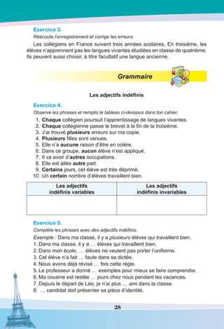 28
Exercice 3.
Réécoute l’enregistrement et corrige les erreurs.
Les collégiens en France suivent trois années scolaires. En troisième, les
élèves n’apprennent pas les langues vivantes étudiées en classe de quatrième.
Ils peuvent aussi choisir, à titre facultatif une langue ancienne.
Grammaire
Les adjectifs indéfinis
Exercice 4.
Observe les phrases et remplis le tableau ci-dessous dans ton cahier.
	1.	Chaque collégien poursuit l’apprentissage de langues vivantes.
	 2.	Chaque collégienne passe le brevet à la fin de la troisième.
	 3.	J’ai trouvé plusieurs erreurs sur ma copie.
	4.	Plusieurs filles sont venues.
	 5.	Elle n’a aucune raison d’être en colère.
	 6.	Dans ce groupe, aucun élève n’est appliqué.
	 7.	Il va avoir d’autres occupations.
	 8.	Elle est allée autre part.
	9.	Certains jours, cet élève est très déprimé.
	 10.	Un certain nombre d’élèves travaillent bien.
Les adjectifs
indéfinis variables
Les adjectifs
indéfinis invariables
Exercice 5.
Complète les phrases avec des adjectifs indéfinis.
Exemple : Dans ma classe, il y a plusieurs élèves qui travaillent bien.
1.	Dans ma classe, il y a … élèves qui travaillent bien.
2.	Dans mon école, … élèves ne veulent pas porter l’uniforme.
3.	Cet élève n’a fait … faute dans sa dictée.
4.	Nous avons déjà révisé … fois cette règle.
5.	Le professeur a donné … exemples pour mieux se faire comprendre.
6.	Ma cousine est restée … jours chez nous pendant les vacances.
7.	Depuis le départ de Léo, je n’ai plus … ami dans la classe.
8.	 … candidat doit présenter sa pièce d’identité.
 