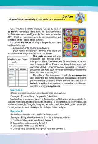 29
Lexique
Apprends le nouveau lexique pour parler de la vie scolaire.
Une circulaire de 2010 instaure l’usage du cahier
de textes numérique dans tous les établissements
scolaires (écoles - collèges - lycées) dès la rentrée
2011. C’est un nouveau mode de communication qui
s’installe entre l’école et les familles.
Le cahier de textes ainsi que l’agenda sont des
outils utilisés pour
—	pouvoir noter la plupart des devoirs,
—	pour qu’un enseignant attribue une note ou
adresse un message aux parents des élèves.
Une note scolaire est une
évaluation des travaux effec-
tués par un élève. Une note peut être soit un nombre (sur
une échelle de 20 en France, sur 6 en Suisse, etc.), soit
une lettre (deAà F enAmérique par exemple). L’évaluation
peut aussi être faite sous forme de commentaires (comme
bien, très bien, mauvais, etc.).
Dans les écoles françaises, on calcule les moyennes
de l’ensemble des notes obtenues dans chaque branche
par un(e) élève ; celles-ci seront ensuite inscrites sur un
bulletin scolaire. La moyenne de toutes les branches est
appelée la moyenne générale.
Exercice 6.
Choisis les matières scolaires que tu apprends en neuvième.
Exemple : En neuvième, j’apprends l’ukrainien.
L’éducation physique et sportive, l’ukrainien, la littérature ukrainienne, la lit-
térature mondiale, l’histoire des arts, l’histoire, la géographie, la technologie, les
mathématiques, le français, l’anglais, les arts plastiques, l’éducation musicale,
l’enseignement moral et civique, la biologie, l’informatique.
Exercice 7.
Réponds aux questions pour parler de ta vie scolaire.
Exemple : En quelle classe es-tu ? — Je suis en neuvième.
1.	Quelles matières apprends-tu à l’école ?
2.	En quelles matières es-tu fort(e) ?
3.	En quelles matières es-tu faible ?
4.	Utilises-tu le cahier de texte pour noter tes devoirs ?
 