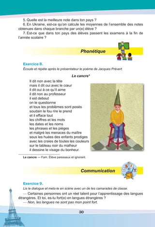 30
5.	Quelle est la meilleure note dans ton pays ?
6.	En Ukraine, est-ce qu’on calcule les moyennes de l’ensemble des notes
obtenues dans chaque branche par un(e) élève ?
7.	Est-ce que dans ton pays des élèves passent les examens à la fin de
l’année scolaire ?
Phonétique
Exercice 8.
Écoute et répète après le présentateur le poème de Jacques Prévert.
Le cancre*
Il dit non avec la tête
mais il dit oui avec le cœur
il dit oui à ce qu’il aime
il dit non au professeur
il est debout
on le questionne
et tous les problèmes sont posés
soudain le fou rire le prend
et il efface tout
les chiffres et les mots
les dates et les noms
les phrases et les pièges
et malgré les menaces du maître
sous les huées des enfants prodiges
avec les craies de toutes les couleurs
sur le tableau noir du malheur
il dessine le visage du bonheur.
Le cancre — Fam. Élève paresseux et ignorant.
Communication
Exercice 9.
Lis le dialogue et mets-le en scène avec un de tes camarades de classe.
—	Certaines personnes ont un réel talent pour l’apprentissage des langues
étrangères. Et toi, es-tu fort(e) en langues étrangères ?
—	Non, les langues ne sont pas mon point fort.
 