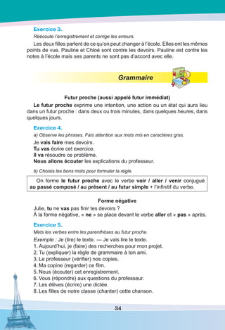 34
Exercice 3.
Réécoute l’enregistrement et corrige les erreurs.
Les deux filles parlent de ce qu’on peut changer à l’école. Elles ont les mêmes
points de vue. Pauline et Chloé sont contre les devoirs. Pauline est contre les
notes à l’école mais ses parents ne sont pas d’accord avec elle.
Grammaire
Futur proche (aussi appelé futur immédiat)
Le futur proche exprime une intention, une action ou un état qui aura lieu
dans un futur proche : dans deux ou trois minutes, dans quelques heures, dans
quelques jours.
Exercice 4.
a) Observe les phrases. Fais attention aux mots mis en caractères gras.
Je vais faire mes devoirs.
Tu vas écrire cet exercice.
Il va résoudre ce problème.
Nous allons écouter les explications du professeur.
b) Choisis les bons mots pour formuler la règle.
On forme le futur proche avec le verbe voir / aller / venir conjugué
au passé composé / au présent / au futur simple + l’infinitif du verbe.
Forme négative
Julie, tu ne vas pas finir tes devoirs ?
À la forme négative, « ne » se place devant le verbe aller et « pas » après.
Exercice 5.
Mets les verbes entre les parenthèses au futur proche.
Exemple : Je (lire) le texte. — Je vais lire le texte.
1.	Aujourd’hui, je (faire) des recherches pour mon projet.
2.	Tu (expliquer) la règle de grammaire à ton ami.
3.	Le professeur (vérifier) nos copies.
4.	Ma copine (regarder) ce film.
5.	Nous (écouter) cet enregistrement.
6.	Vous (répondre) aux questions du professeur.
7.	Les élèves (écrire) une dictée.
8.	Les filles de notre classe (chanter) cette chanson.
 