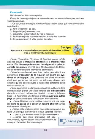 35
Exercice 6.
Mets les verbes à la forme négative.
Exemple : Nous (partir) en vacances demain. — Nous n’allons pas partir en
vacances demain.
1. Ce soir, nous (suivre) le match de foot à la télé, parce que nous allons faire
nos devoirs.
2. Je te (répondre) ce soir.
3. Ils (participer) à ce concours.
4. Dimanche, tu (travailler), tu vas te reposer.
5. Je (inventer) une nouvelle histoire, je vais dire la vérité.
6. Je (se promener) à vélo, je dois travailler.
Lexique
Apprends le nouveau lexique pour parler de ta matière préférée
et de la matière que tu n’aimes pas.
J’aime l’Éducation Physique et Sportive parce qu’elle
aide les élèves à mieux se connaître et à maîtriser leur
corps. Elle développe le respect des règles et la prise en
compte des autres. L’E.P.S. peut être l’occasion de décou-
vrir de nombreux sports individuels et collectifs.
J’aime les mathématiques. Les maths permettent aux
personnes d’acquérir de la rigueur, un esprit de syn-
thèse et de logique. Une personne qui aime les maths,
c’est une personne qui aime se retrouver devant une
énigme qu’elle doit résoudre à l’aide des différents outils
connus ou appris.
J’aime apprendre les langues étrangères. À l’heure de la
mondialisation parler une autre langue est indispensable
dans de nombreux métiers (secrétariat, commerce, informa-
tique …). Apprendre une langue, c’est s’ouvrir aux autres
pays en découvrant leurs habitants et leurs cultures.
•	 J’aime l’histoire, cette matière m’apprend à me repé-
rer dans le passé et à poser un regard objectif sur les
événements historiques.
•	 J’aime cette matière parce que notre professeur ins-
taure un dialogue avec nous et il nous valorise toujours.
•	 …	parce que les cours sont toujours ennuyeux.
•	 …	parce que mon professeur est sou-
vent énervé, agacé devant l’incompréhension, le
manque d’attention, les bavardages.
 