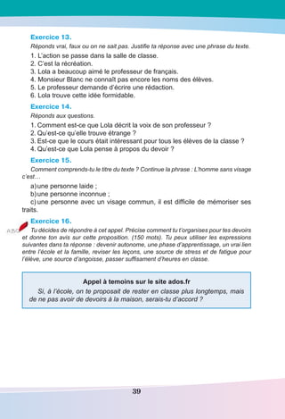 39
Exercice 13.
Réponds vrai, faux ou on ne sait pas. Justifie ta réponse avec une phrase du texte.
1. L’action se passe dans la salle de classe.
2. C’est la récréation.
3. Lola a beaucoup aimé le professeur de français.
4. Monsieur Blanc ne connaît pas encore les noms des élèves.
5. Le professeur demande d’écrire une rédaction.
6. Lola trouve cette idée formidable.
Exercice 14.
Réponds aux questions.
1.	Comment est-ce que Lola décrit la voix de son professeur ?
2.	Qu’est-ce qu’elle trouve étrange ?
3.	Est-ce que le cours était intéressant pour tous les élèves de la classe ?
4.	Qu’est-ce que Lola pense à propos du devoir ?
Exercice 15.
Comment comprends-tu le titre du texte ? Continue la phrase : L’homme sans visage
c’est…
a)	une personne laide ;
b)	une personne inconnue ;
c)	une personne avec un visage commun, il est difficile de mémoriser ses
traits.
Exercice 16.
Tu décides de répondre à cet appel. Précise comment tu t’organises pour tes devoirs
et donne ton avis sur cette proposition. (150 mots). Tu peux utiliser les expressions
suivantes dans ta réponse : devenir autonome, une phase d’apprentissage, un vrai lien
entre l’école et la famille, reviser les leçons, une source de stress et de fatigue pour
l’élève, une source d’angoisse, passer suffisament d’heures en classe.
Appel à temoins sur le site ados.fr
Si, à l’école, on te proposait de rester en classe plus longtemps, mais
de ne pas avoir de devoirs à la maison, serais-tu d’accord ?
 
