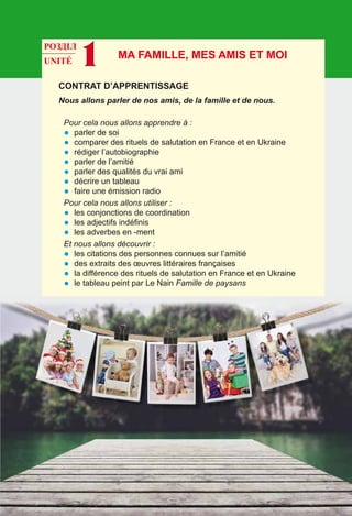 РОЗДІЛ
UNITÉ 1
Contrat d’apprentissage
Nous allons parler de nos amis, de la famille et de nous.
Pour cela nous allons apprendre à :
•	 parler de soi
•	 comparer des rituels de salutation en France et en Ukraine
•	 rédiger l’autobiographie
•	 parler de l’amitié
•	 parler des qualités du vrai ami
•	 décrire un tableau
•	 faire une émission radio
Pour cela nous allons utiliser :
•	 les conjonctions de coordination
•	 les adjectifs indéfinis
•	 les adverbes en -ment
Et nous allons découvrir :
•	 les citations des personnes connues sur l’amitié
•	 des extraits des œuvres littéraires françaises
•	 la différence des rituels de salutation en France et en Ukraine
•	 le tableau peint par Le Nain Famille de paysans
Ma famille, mes amis et moi
 