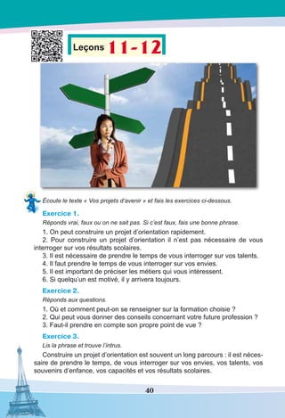 40
Leçons 11-12
Écoute le texte « Vos projets d’avenir » et fais les exercices ci-dessous.
Exercice 1.
Réponds vrai, faux ou on ne sait pas. Si c’est faux, fais une bonne phrase.
1. On peut construire un projet d’orientation rapidement.
2. Pour construire un projet d’orientation il n’est pas nécessaire de vous
interroger sur vos résultats scolaires.
3. Il est nécessaire de prendre le temps de vous interroger sur vos talents.
4. Il faut prendre le temps de vous interroger sur vos envies.
5. Il est important de préciser les métiers qui vous intéressent.
6. Si quelqu’un est motivé, il y arrivera toujours.
Exercice 2.
Réponds aux questions.
1. Où et comment peut-on se renseigner sur la formation choisie ?
2. Qui peut vous donner des conseils concernant votre future profession ?
3. Faut-il prendre en compte son propre point de vue ?
Exercice 3.
Lis la phrase et trouve l’intrus.
Construire un projet d’orientation est souvent un long parcours : il est néces-
saire de prendre le temps, de vous interroger sur vos envies, vos talents, vos
souvenirs d’enfance, vos capacités et vos résultats scolaires.
 