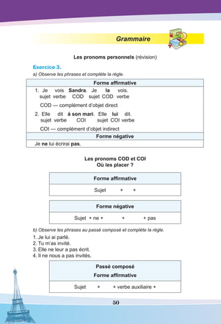 50
Grammaire
Les pronoms personnels (révision)
Exercice 3.
a) Observe les phrases et complète la règle.
Forme affirmative
1.	Je	 vois	 Sandra.	Je	 la	vois.
	 sujet	 verbe	 COD	 sujet	 COD	 verbe
	 COD — complément d’objet direct
2.	 Elle	 dit	 à son mari.	Elle	 lui	dit.
	 sujet	 verbe	 COI	 sujet	 COI	verbe
	 COI — complément d’objet indirect
Forme négative
Je ne lui écrirai pas.
Les pronoms COD et COI
Où les placer ?
Forme affirmative
Sujet + +
Forme négative
Sujet + ne + + + pas
b) Observe les phrases au passé composé et complète la règle.
1.	Je lui ai parlé.
2.	Tu m’as invité.
3.	Elle ne leur a pas écrit.
4.	Il ne nous a pas invités.
Passé composé
Forme affirmative
Sujet + + verbe auxiliaire +
 