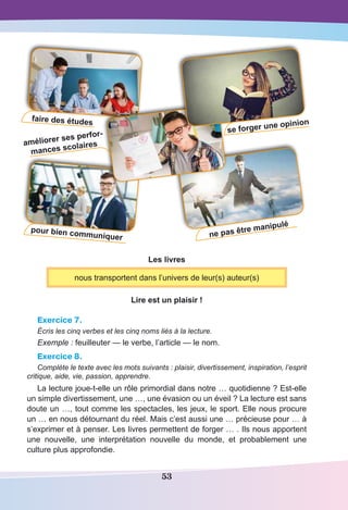 53
pour bien communiquer ne pas être manipulé
améliorer ses perfor-
mances scolaires
se forger une opinionfaire des études
Les livres
nous transportent dans l’univers de leur(s) auteur(s)
Lire est un plaisir !
Exercice 7.
Écris les cinq verbes et les cinq noms liés à la lecture.
Exemple : feuilleuter — le verbe, l’article — le nom.
Exercice 8.
Complète le texte avec les mots suivants : plaisir, divertissement, inspiration, l’esprit
critique, aide, vie, passion, apprendre.
La lecture joue-t-elle un rôle primordial dans notre … quotidienne ? Est-elle
un simple divertissement, une …, une évasion ou un éveil ? La lecture est sans
doute un …, tout comme les spectacles, les jeux, le sport. Elle nous procure
un … en nous détournant du réel. Mais c’est aussi une … précieuse pour … à
s’exprimer et à penser. Les livres permettent de forger … . Ils nous apportent
une nouvelle, une interprétation nouvelle du monde, et probablement une
culture plus approfondie.
 