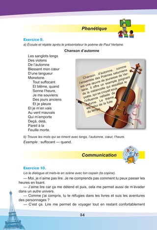 54
Phonétique
Exercice 9.
a) Écoute et répète après le présentateur le poème de Paul Verlaine.
Chanson d’automne
Les sanglots longs
Des violons
De l’automne
Blessent mon cœur
D’une langueur
Monotone.
Tout suffocant
Et blême, quand
Sonne l’heure,
Je me souviens
Des jours anciens
Et je pleure
Et je m’en vais
Au vent mauvais
Qui m’emporte
Deçà, delà,
Pareil à la
Feuille morte.
b) Trouve les mots qui se riment avec longs, l’automne, cœur, l’heure.
Exemple : suffocant — quand.
Communication
Exercice 10.
Lis le dialogue et mets-le en scène avec ton copain (ta copine).
— Moi, je n’aime pas lire. Je ne comprends pas comment tu peux passer les
heures en lisant.
— J’aime lire car ça me détend et puis, cela me permet aussi de m’évader
dans un autre univers.
— Comme j’ai compris, tu te réfugies dans les livres et suis les aventures
des personnages ?
— C’est ça. Lire me permet de voyager tout en restant confortablement
Chanson d’automne, comme
l’ensemble des Poèmes saturniens
est une œuvre de jeunesse de Ver-
laine. Il offre un exemple poignant
de la mélancolie qui assaillait le
poète, qui se croyait sous
l’influence néfaste de
Saturne. Le thème
est celui de la fuite
du temps.
 