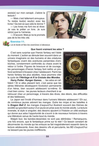 55
assis(e) sur mon canapé. J’adore la
lecture !
— Mais c’est tellement ennuyeux.
Tu restes tout(e) seul(e) avec tes
livres ! Qu’est-ce que cela te donne ?
— Les livres me font rire et rêver.
Je vais te prêter un livre. Je suis
sûr(e) que tu l’aimeras.
— D’accord. Mais je ne te promets
pas de le lire très vite.
Exercice 11.
Lis le texte et fais les exercices ci-dessous.
Que lisent vraiment les ados ?
C’est sans surprise que l’heroic fantasy est l’idole
du moment. L’action se déroule bien souvent dans un
univers imaginaire où des humains et des créatures
fantastiques vivent des aventures parsemées d’em-
bûches, constamment confrontés au chaos avant le
retour à l’ordre. Figures de bravoure et de courage,
les personnages d’heroic fantasy font naître un pro-
fond sentiment d’évasion chez l’adolescent. Parmi les
heroic fantasy les plus adulées, nous pourrons citer
le cycle de l’Héritage et À la Croisée des Mondes.
Harry Potter, Hunger Games, … les ados en raf-
folent ! Et si elles plaisent tant, c’est parce que les
séries littéraires développent l’évolution permanente
d’un héros, bien souvent adolescent lui-même. Et
c’est bien connu : les jeunes lecteurs cherchent à se
retrouver chez un personnage, à travers des rêves, des désirs, des difficultés
et des faiblesses.
Le Japon est l’invité d’honneur dans l’univers littéraire adolescent ! Eh oui,
de nombreux jeunes adorent les mangas. Outre les ninjas et les batailles à
la Dragon Ball Z, les mangas d’aujourd’hui illustrent souvent des thèmes de
société qui gravitent autour d’un jeune en prise avec le monde adulte. La lecture
inversée, le style si singulier, des dessins ajoutent à l’histoire un côté exotique
qui donne aux ados l’opportunité de s’ouvrir à de nouveaux horizons à travers
une littérature venue de l’autre bout du monde.
Malgré tout, les bandes-dessinées ne sont pas détrônées ! Remarquons,
une fois encore, que le fantastique prime sur le réel ! Ce besoin constant de
déconnecter du monde qui les entoure se fait magistralement ressentir dans la
lecture adolescente. Avec des dessins vifs et percutants, les BD d’aujourd’hui
ne laissent pas les jeunes indifférents.
 