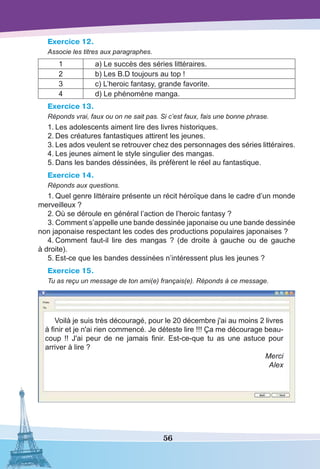56
Exercice 12.
Associe les titres aux paragraphes.
1 a) Le succès des séries littéraires.
2 b) Les B.D toujours au top !
3 c) L’heroic fantasy, grande favorite.
4 d) Le phénomène manga.
Exercice 13.
Réponds vrai, faux ou on ne sait pas. Si c’est faux, fais une bonne phrase.
1.	Les adolescents aiment lire des livres historiques.
2.	Des créatures fantastiques attirent les jeunes.
3.	Les ados veulent se retrouver chez des personnages des séries littéraires.
4.	Les jeunes aiment le style singulier des mangas.
5.	Dans les bandes déssinées, ils préfèrent le réel au fantastique.
Exercice 14.
Réponds aux questions.
1.	Quel genre littéraire présente un récit héroïque dans le cadre d’un monde
merveilleux ?
2.	Où se déroule en général l’action de l’heroic fantasy ?
3.	Comment s’appelle une bande dessinée japonaise ou une bande dessinée
non japonaise respectant les codes des productions populaires japonaises ?
4.	Comment faut-il lire des mangas  ? (de droite à gauche ou de gauche
à droite).
5.	Est-ce que les bandes dessinées n’intéressent plus les jeunes ?
Exercice 15.
Tu as reçu un message de ton ami(e) français(e). Réponds à ce message.
Voilà je suis très découragé, pour le 20 décembre j'ai au moins 2 livres
à finir et je n'ai rien commencé. Je déteste lire !!! ça me décourage beau-
coup !! J'ai peur de ne jamais finir. Est-ce-que tu as une astuce pour
arriver à lire ?
Merci
Alex
 