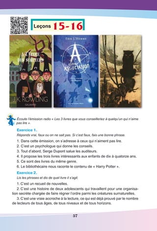 57
Leçons 15-16
Écoute l’émission radio « Les 3 livres que vous conseilleriez à quelqu’un qui n’aime
pas lire ».
Exercice 1.
Réponds vrai, faux ou on ne sait pas. Si c’est faux, fais une bonne phrase.
1. Dans cette émission, on s’adresse à ceux qui n’aiment pas lire.
2. C’est un psychologue qui donne les conseils.
3. Tout d’abord, Serge Dupont salue les auditeurs.
4. Il propose les trois livres intéressants aux enfants de dix à quatorze ans.
5. Ce sont des livres du même genre.
6. Le bibliothécaire nous raconte le contenu de « Harry Potter ».
Exercice 2.
Lis les phrases et dis de quel livre il s’agit.
1.	C’est un recueil de nouvelles.
2.	C’est une histoire de deux adolescents qui travaillent pour une organisa-
tion secrète chargée de faire régner l’ordre parmi les créatures surnaturelles.
3.	C’est une vraie accroche à la lecture, ce qui est déjà prouvé par le nombre
de lecteurs de tous âges, de tous niveaux et de tous horizons.
 