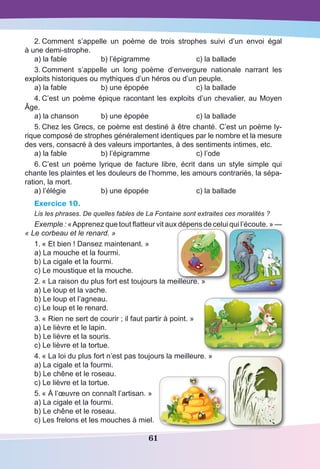 61
2.	Comment s’appelle un poème de trois strophes suivi d’un envoi égal
à une demi-strophe.
a) la fable	 b) l’épigramme	 c) la ballade
3.	Comment s’appelle un long poème d’envergure nationale narrant les
exploits historiques ou mythiques d’un héros ou d’un peuple.
a) la fable	 b) une épopée	 c) la ballade
4.	C’est un poème épique racontant les exploits d’un chevalier, au Moyen
Âge.
a) la chanson	 b) une épopée 	 c) la ballade
5.	Chez les Grecs, ce poème est destiné à être chanté. C’est un poème ly-
rique composé de strophes généralement identiques par le nombre et la mesure
des vers, consacré à des valeurs importantes, à des sentiments intimes, etc.
a) la fable	 b) l’épigramme	 c) l’ode
6.	C’est un poème lyrique de facture libre, écrit dans un style simple qui
chante les plaintes et les douleurs de l’homme, les amours contrariés, la sépa-
ration, la mort.
a) l’élégie	 b) une épopée 	 c) la ballade
Exercice 10.
Lis les phrases. De quelles fables de La Fontaine sont extraites ces moralités ?
Exemple : « Apprenez que tout flatteur vit aux dépens de celui qui l’écoute. » —
« Le corbeau et le renard. »
1.	« Et bien ! Dansez maintenant. »
a) La mouche et la fourmi.
b) La cigale et la fourmi.
c) Le moustique et la mouche.
2.	« La raison du plus fort est toujours la meilleure. »
a) Le loup et la vache.
b) Le loup et l’agneau.
c) Le loup et le renard.
3.	« Rien ne sert de courir ; il faut partir à point. »
a) Le lièvre et le lapin.
b) Le lièvre et la souris.
c) Le lièvre et la tortue.
4.	« La loi du plus fort n’est pas toujours la meilleure. »
a) La cigale et la fourmi.
b) Le chêne et le roseau.
c) Le lièvre et la tortue.
5.	« À l’œuvre on connaît l’artisan. »
a) La cigale et la fourmi.
b) Le chêne et le roseau.
c) Les frelons et les mouches à miel.
 