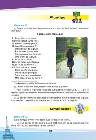 62
Phonétique
Exercice 11.
a) Écoute et répète après le présentateur le poème de Paul Verlain Il pleure dans
mon cœur.
Il pleure dans mon cœur
Il pleure dans mon cœur
Comme il pleut sur la ville ;
Quelle est cette langueur*
Qui pénètre mon cœur ?
Ô bruit doux de la pluie
Par terre et sur les toits !
Pour un cœur qui s’ennuie,
Ô le chant de la pluie !
Il pleure sans raison
Dans ce cœur qui s’écœure.
Quoi ! nulle trahison ? …
Ce deuil est sans raison.
C’est bien la pire peine
De ne savoir pourquoi
Sans amour et sans haine
Mon cœur a tant de peine !
* La langueur — un état de tristesse et de faiblesse.
b) Choisie le bon mot pour parler de la musicalité du poème.
1.	Pour les rimes, le poème se repose sur quatre notes (eur, uie, …, …) et la
reprise systématique de la même rime aux premiers et derniers vers de chaque
strophe.
2.	Le poème donne la sensation de monotonie et de répétition de la pluie.
Les mêmes … régulièrement repris reproduisent le bruit de la pluie.
Communication
Exercice 12.
Lis le dialogue et mets-le en scène avec ton copain (ta copine).
—	Je vois que tu lis dès que tu as un petit moment, tu as toujours un livre
dans ton sac. Qu’est-ce que cela te donne ?
 