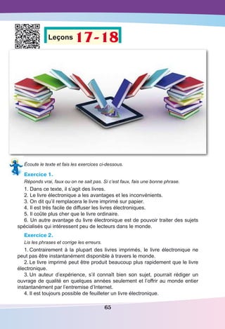 65
Leçons 17-18
Écoute le texte et fais les exercices ci-dessous.
Exercice 1.
Réponds vrai, faux ou on ne sait pas. Si c’est faux, fais une bonne phrase.
1. Dans ce texte, il s’agit des livres.
2. Le livre électronique a les avantages et les inconvénients.
3. On dit qu’il remplacera le livre imprimé sur papier.
4. Il est très facile de diffuser les livres électroniques.
5. Il coûte plus cher que le livre ordinaire.
6. Un autre avantage du livre électronique est de pouvoir traiter des sujets
spécialisés qui intéressent peu de lecteurs dans le monde.
Exercice 2.
Lis les phrases et corrige les erreurs.
1.	Contrairement à la plupart des livres imprimés, le livre électronique ne
peut pas être instantanément disponible à travers le monde.
2.	Le livre imprimé peut être produit beaucoup plus rapidement que le livre
électronique.
3.	Un auteur d’expérience, s’il connaît bien son sujet, pourrait rédiger un
ouvrage de qualité en quelques années seulement et l’offrir au monde entier
instantanément par l’entremise d’Internet.
4.	Il est toujours possible de feuilleter un livre électronique.
 