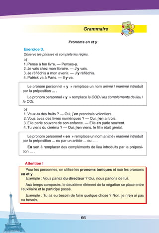 66
Grammaire
Pronoms en et y
Exercice 3.
Observe les phrases et complète les règles.
a)
1.	Pense à ton livre. — Penses-y.
2.	Je vais chez mon libraire. — J’y vais.
3.	Je réfléchis à mon avenir. — J’y réfléchis.
4.	Patrick va à Paris. — Il y va.
Le pronom personnel « y  » remplace un nom animé / inanimé introduit
par la préposition ... .
Le pronom personnel « y  » remplace le COD / les compléments de lieu /
le COI.
b)
1.	Veux-tu des fruits ? — Oui, j’en prendrais volontiers. 
2.	Vous avez des livres numériques ? — Oui, j’en ai trois.
3.	Elle parle souvent de son enfance. — Elle en parle souvent.
4.	Tu viens du cinéma ? — Oui, j’en viens, le film était génial.
Le pronom personnel « en  » remplace un nom animé / inanimé introduit
par la préposition ... ou par un article ... ou ... .
En sert à remplacer des compléments de lieu introduits par la préposi-
tion ... .
Attention !
Pour les personnes, on utilise les pronoms toniques et non les pronoms
en et y.
Exemple : Vous parlez du directeur ? Oui, nous parlons de lui.
Aux temps composés, le deuxième élément de la négation se place entre
l’auxiliaire et le participe passé.
Exemple : Tu as eu besoin de faire quelque chose ? Non, je n’en ai pas
eu besoin.
 