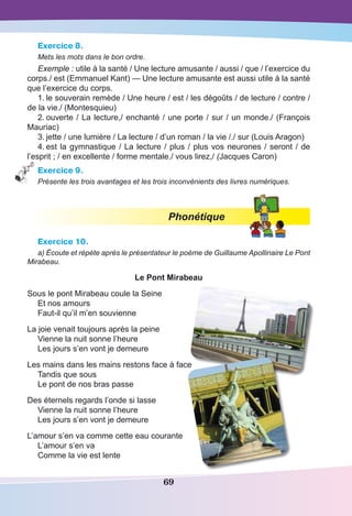 69
Exercice 8.
Mets les mots dans le bon ordre.
Exemple : utile à la santé / Une lecture amusante / aussi / que / l’exercice du
corps./ est (Emmanuel Kant) — Une lecture amusante est aussi utile à la santé
que l’exercice du corps.
1.	le souverain remède / Une heure / est / les dégoûts / de lecture / contre /
de la vie./ (Montesquieu)
2.	ouverte / La lecture,/ enchanté / une porte / sur / un monde./ (François
Mauriac)
3.	jette / une lumière / La lecture / d’un roman / la vie /./ sur (Louis Aragon)
4.	est la gymnastique / La lecture / plus / plus vos neurones / seront / de
l’esprit ; / en excellente / forme mentale./ vous lirez,/ (Jacques Caron)
Exercice 9.
Présente les trois avantages et les trois inconvénients des livres numériques.
Phonétique
Exercice 10.
a) Écoute et répète après le présentateur le poème de Guillaume Apollinaire Le Pont
Mirabeau.
Le Pont Mirabeau
Sous le pont Mirabeau coule la Seine
Et nos amours
Faut-il qu’il m’en souvienne
La joie venait toujours après la peine
Vienne la nuit sonne l’heure
Les jours s’en vont je demeure
Les mains dans les mains restons face à face
Tandis que sous
Le pont de nos bras passe
Des éternels regards l’onde si lasse
Vienne la nuit sonne l’heure
Les jours s’en vont je demeure
L’amour s’en va comme cette eau courante
L’amour s’en va
Comme la vie est lente
 