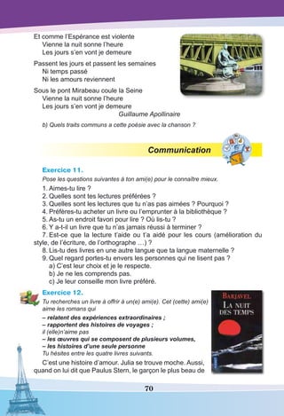 70
Et comme l’Espérance est violente
Vienne la nuit sonne l’heure
Les jours s’en vont je demeure
Passent les jours et passent les semaines
Ni temps passé
Ni les amours reviennent
Sous le pont Mirabeau coule la Seine
Vienne la nuit sonne l’heure
Les jours s’en vont je demeure
Guillaume Apollinaire
b) Quels traits communs a cette poésie avec la chanson ?
Communication
Exercice 11.
Pose les questions suivantes à ton ami(e) pour le connaître mieux.
1.	Aimes-tu lire ?
2.	Quelles sont tes lectures préférées ?
3.	Quelles sont les lectures que tu n’as pas aimées ? Pourquoi ?
4.	Préfères-tu acheter un livre ou l’emprunter à la bibliothèque ?
5.	As-tu un endroit favori pour lire ? Où lis-tu ?
6.	Y a-t-il un livre que tu n’as jamais réussi à terminer ?
7.	Est-ce que la lecture t’aide ou t’a aidé pour les cours (amélioration du
style, de l’écriture, de l’orthographe …) ?
8.	Lis-tu des livres en une autre langue que ta langue maternelle ?
9.	Quel regard portes-tu envers les personnes qui ne lisent pas ?
	 a) C’est leur choix et je le respecte.
	 b) Je ne les comprends pas.
	 c) Je leur conseille mon livre préféré.
Exercice 12.
Tu recherches un livre à offrir à un(e) ami(e). Cet (cette) ami(e)
aime les romans qui
– relatent des expériences extraordinaires ;
– rapportent des histoires de voyages ;
il (elle)n’aime pas
– les œuvres qui se composent de plusieurs volumes,
– les histoires d’une seule personne
Tu hésites entre les quatre livres suivants.
C’est une histoire d’amour. Julia se trouve moche. Aussi,
quand on lui dit que Paulus Stern, le garçon le plus beau de
 