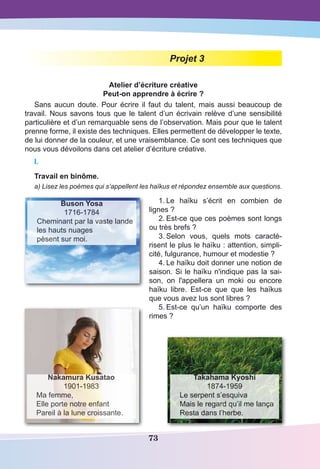 73
Projet 3
Atelier d’écriture créative
Peut-on apprendre à écrire ?
Sans aucun doute. Pour écrire il faut du talent, mais aussi beaucoup de
travail. Nous savons tous que le talent d’un écrivain relève d’une sensibilité
particulière et d’un remarquable sens de l’observation. Mais pour que le talent
prenne forme, il existe des techniques. Elles permettent de développer le texte,
de lui donner de la couleur, et une vraisemblance. Ce sont ces techniques que
nous vous dévoilons dans cet atelier d’écriture créative.
I.
Travail en binôme.
a) Lisez les poèmes qui s’appellent les haïkus et répondez ensemble aux questions.
1.	Le haïku s’écrit en combien de
lignes ?
2.	Est-ce que ces poèmes sont longs
ou très brefs ?
3.	Selon vous, quels mots caracté-
risent le plus le haïku : attention, simpli-
cité, fulgurance, humour et modestie ?
4.	Le haïku doit donner une notion de
saison. Si le haïku n'indique pas la sai-
son, on l'appellera un moki ou encore
haïku libre. Est-ce que que les haïkus
que vous avez lus sont libres ?
5.	Est-ce qu’un haïku comporte des
rimes ?
Buson Yosa
1716-1784
Cheminant par la vaste lande
les hauts nuages
pèsent sur moi.
Takahama Kyoshi
1874-1959
Le serpent s’esquiva
Mais le regard qu’il me lança
Resta dans l’herbe.
Nakamura Kusatao
1901-1983
Ma femme,
Elle porte notre enfant
Pareil à la lune croissante.
 