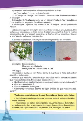 74
b) Mettez les mots dans le bon ordre pour caractériser le haïku:
1.	de / Les haïkus / courts / poèmes./ sont /
2.	 pour capturer / image./ Ils / utilisent / sensoriel / une émotion / ou / une /
le langage /
3.	inspirés / Ils / le plus souvent / par un élément / naturel, / de / beauté / ou
/ une expérience poignante. / sont / un moment /
4.	développée / japonais. / La poésie / a été / à l’origine / par les poètes / en
haïku /
c) Les haïkus japonais sont le plus souvent écrits sur une seule ligne, avec des idées
juxtaposées séparées par un kireji, ou mot de séparation, qui aide à définir la relation
entre les idées. Le kireji apparaît en général à la fin d’une phrase phonétique. Trouvez
le kireji dans les haïkus que vous avez lus.
II. Écrivez en binôme un haïku inspiré par ces images et / ou vos sentiments.
Exemple :	 Longue journée
	 Mes yeux sont fatigués
	 De regarder les oiseaux dans le ciel
1ère
étape.
Choisissez un sujet pour votre haïku. Gardez à l’esprit que le haïku doit contenir
deux idées juxtaposées.
Une fois que vous avez choisi un sujet pour votre haïku, pensez aux détails
que vous voulez décrire. Posez-vous ces questions :
•	 Quelles couleurs, quelles textures et quels contrastes avez-vous observés ?
•	 Quel son produisait-il ?
•	 Avait-il une odeur ou un goût ?
•	 Comment pouvez-vous décrire de façon précise ce que vous avez res-
senti ?
Voici quelques pistes pour trouver le sujet pour écrire votre haïku.
•	 Le haïku est une image instanée, un court instant, mais qui doit être
fort en émotion.
•	 Sachez que les haïkus contemporains peuvent s’éloigner de la nature
en tant que sujet. Les environnements urbains, les émotions, les relations
et même des sujets humoristiques peuvent être des sujets de haïkus.
 