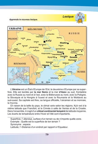 79
Lexique
Apprends le nouveau lexique.
L’Ukraine est un État d’Europe de l’Est, le deuxième d’Europe par sa super-
ficie. Elle est bordée par la mer Noire et la mer d’Azov au sud, frontalière
avec la Russie au nord et à l’est, avec la Biélorussie au nord, avec la Pologne,
la Slovaquie et la Hongrie à l’ouest et avec la Roumanie et la Moldavie au
sud-ouest. Sa capitale est Kiev, sa langue officielle, l’ukrainien et sa monnaie,
la hryvnia.
En raison de la taille du pays, le climat varie selon les régions. Kyїv est à la
même latitude que Francfort, et la Crimée à celle de Venise et de la Croatie.
Dans l’ensemble, il s’agit d’un climat continental tempéré de latitude moyenne.
Les écarts de température entre l’hiver et l’été sont importants.
Superficie, f -étendue, surface d’un terrain ou de n’importe quelle zone.
Exemple : Quelle est la superficie de ton terrain ?
Synonyme : espace.
Latitude, f -Distance d’un endroit par rapport à l’Equateur.
 