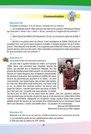 9
Communication
Exercice 10.
Complète le dialogue. Si tu as besoin, renseigne-toi sur Internet.
— Je m’appelle David. Mon prénom est dérivé du prénom hébraïque Daoud
qui veut dire « aimé » ou « chéri ». Et toi, connaîs-tu l’origine de ton prénom ?
— …
— Saint David est fêté le 29 décembre. Et toi, tu connais la date de ta fête ?
— …
— David a un grand sens du devoir. Il est courageux et fidèle. David est un
excellent ami, sur qui tu peux toujours compter. Il réussit toujours ce qu’il entre-
prend. Très attaché à sa famille, il ne supporte pas d’être loin d’eux et a souvent
besoin de leur dire qu’il les aime. Mon caractère correspond à cette description.
Et que connais-tu sur ton prénom ?
— …
Exercice 11.
Lis le texte et fais les exercices ci-dessous.
Je suis née à quatre heures du matin, le 9 janvier
1908, dans une chambre aux meubles laqués de
blanc, qui donnait sur le boulevard Raspail. Sur les
photos de famille prises l’été suivant, on voit de jeunes
dames en robes longues, aux chapeaux empanachés
de plumes d’autruche, des messieurs coiffés de cano-
tiers et de panamas qui sourient à un bébé : ce sont
mes parents, mon grand-père, des oncles, des tantes,
et c’est moi. Mon père avait trente ans, ma mère vingt
et un, et j’étais leur premier enfant. Je tourne une
page de l’album ; maman tient dans ses bras un bébé
qui n’est pas moi ; je porte une jupe plissée, un béret,
j’ai deux ans et demi, et ma sœur vient de naître. J’en fus, paraît-il, jalouse,
mais pendant peu de temps. Aussi loin que je m’en souvienne, j’étais fière d’être
l’aînée : la première. Déguisée en chaperon rouge, portant dans mon panier
galette et pot de beurre, je me sentais plus intéressante qu’un nourrisson cloué
dans son berceau. J’avais une petite sœur : ce poupon ne m’avait pas.
Simone DE BEAUVOIR,
Mémoires d’une jeune fille rangée.
Exercice 12.
Réponds vrai, faux ou on ne sait pas. Justifie ta réponse avec une phrase du texte.
1.	La narratrice parle de son adolescence dans cet extrait.
2.	Elle est née au début du XXe
siècle.
 