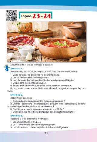 91
Leçons 23-24
Écoute le texte et fais les exercices ci-dessous.
Exercice 1.
Réponds vrai, faux ou on ne sait pas. Si c’est faux, fais une bonne phrase.
1.	Dans ce texte, il s’agit de la vie des Ukrainiens.
2.	Les Ukrainiens sont très hospitaliers.
3.	Les plats sont les mêmes dans toutes les régions de l’Ukraine.
4.	On prépare rarement des soupes.
5.	En Ukraine, on confectionne des pains variés et savoureux.
6.	Les desserts sont souvent faits avec du miel, des graines de pavot et des
fruits.
Exercice 2.
Réponds aux questions.
1.	Quels adjectifs caractérisent la cuisine ukrainienne ?
2.	Quelles opérations technologiques peuvent être considérées comme
la vraie magie de chaque femme ukrainienne ?
3.	Quel légume donne la couleur rouge au borchtche ?
4.	Quels sont les ingrédients principaux des desserts ukrainiens ?
Exercice 3.
Réécoute le texte et complète les phrases. 
1.	Les Ukrainiens sont très … .
2.	La … ukrainienne est servie copieusement.
3.	Les Ukrainiens … beaucoup de céréales et de légumes.
 
