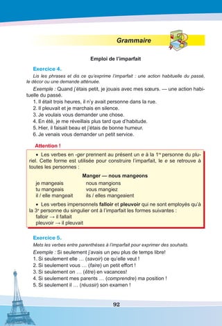 92
Grammaire
Emploi de l’imparfait
Exercice 4.
Lis les phrases et dis ce qu’exprime l’imparfait : une action habituelle du passé,
le décor ou une demande atténuée.
Exemple : Quand j’étais petit, je jouais avec mes sœurs. — une action habi-
tuelle du passé.
1.	Il était trois heures, il n’y avait personne dans la rue.
2.	Il pleuvait et je marchais en silence.
3.	Je voulais vous demander une chose.
4.	En été, je me réveillais plus tard que d’habitude.
5.	Hier, il faisait beau et j’étais de bonne humeur.
6.	Je venais vous demander un petit service.
Attention !
•	 Les verbes en -ger prennent au présent un e à la 1re
personne du plu-
riel. Cette forme est utilisée pour construire l’imparfait, le e se retrouve à
toutes les personnes :
Manger — nous mangeons
je mangeais	 nous mangions
tu mangeais	 vous mangiez
il / elle mangeait	 ils / elles mangeaient
•	 Les verbes impersonnels falloir et pleuvoir qui ne sont employés qu’à
la 3e
personne du singulier ont à l’imparfait les formes suivantes :
falloir → il fallait
pleuvoir → il pleuvait
Exercice 5.
Mets les verbes entre parenthèses à l’imparfait pour exprimer des souhaits.
Exemple : Si seulement j’avais un peu plus de temps libre!
1.	Si seulement elle … (savoir) ce qu’elle veut !
2.	Si seulement vous … (faire) un petit effort !
3.	Si seulement on … (être) en vacances!
4.	Si seulement mes parents … (comprendre) ma position !
5.	Si seulement il … (réussir) son examen !
 