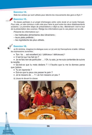 96
Exercice 14.
Note les verbes qui sont utilisés pour décrire les mouvements des gens à Kyïv ?
Exercice 15.
Ta classe participe à un projet d’échanges entre votre école et un lycée français.
Pour cela, un site commun a été créé pour faire le pont entre les deux établissements
scolaires. La première étape de présentations a déjà eu lieu. Maintenant c’est le tour
de la présentation des cuisines. Rédige les informations que tu vas placer sur ce site.
Présente les informations sur :
– les habitudes alimentaires des Ukrainiens ;
– leurs plats préférés ;
– les ingrédients les plus utilisés.
Exercice 16.
a) En binôme, imaginez le dialogue avec un (e) ami (e) francophone à table. Utilisez
les expressions suivantes :
•	 Ton / ta … est excellent (e) / (délicieux / délicieuse) !
•	 C’est toi qui l’as fait (e) ? 
•	 Je ne fais rien de particulier … / Oh, tu sais, je me suis contentée de suivre
la recette.
•	 Qu’est-ce que tu mets dedans ? / il faudra que tu me la donnes parce
que j’adore.
•	 Tu en reprends ?
•	 Est-ce que tu peux me passer le pain ?
•	 Je te ressers de … ? / Je t’en ressers un peu ?
b) Jouez-le devant la classe.
 